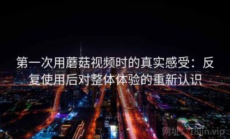 第一次用蘑菇视频时的真实感受：反复使用后对整体体验的重新认识