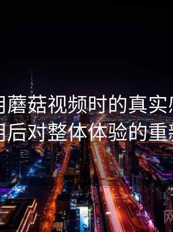 第一次用蘑菇视频时的真实感受：反复使用后对整体体验的重新认识