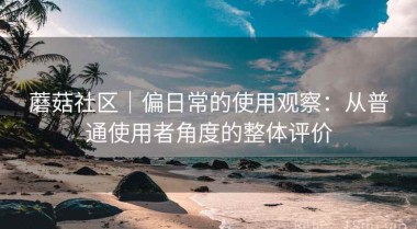 蘑菇社区｜偏日常的使用观察：从普通使用者角度的整体评价
