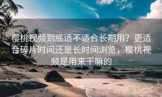 樱桃视频到底适不适合长期用？更适合碎片时间还是长时间浏览，樱桃视频是用来干嘛的