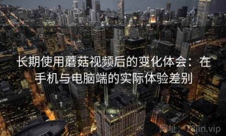 长期使用蘑菇视频后的变化体会：在手机与电脑端的实际体验差别