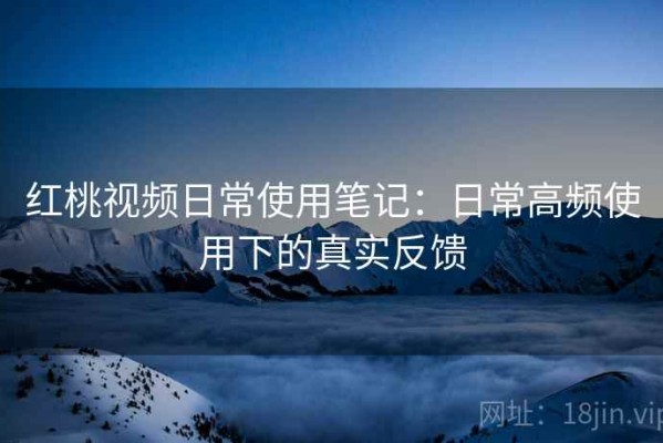 红桃视频日常使用笔记：日常高频使用下的真实反馈