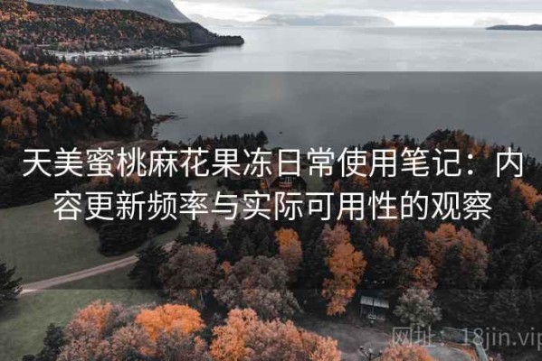 天美蜜桃麻花果冻日常使用笔记：内容更新频率与实际可用性的观察