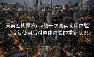 天美密桃果冻mv的一次真实使用体验：反复使用后对整体体验的重新认识