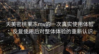 天美密桃果冻mv的一次真实使用体验：反复使用后对整体体验的重新认识