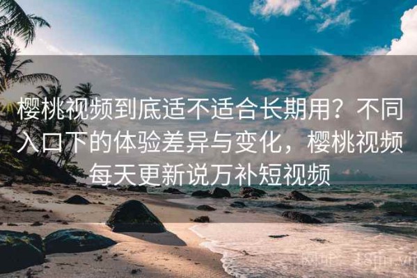樱桃视频到底适不适合长期用？不同入口下的体验差异与变化，樱桃视频每天更新说万补短视频