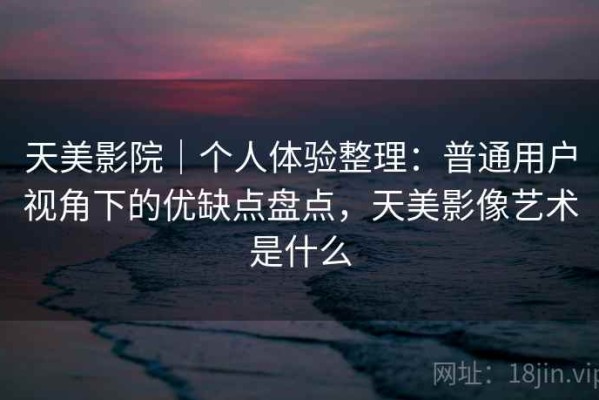 天美影院｜个人体验整理：普通用户视角下的优缺点盘点，天美影像艺术是什么