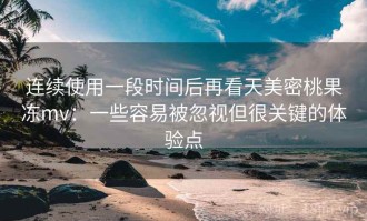 连续使用一段时间后再看天美密桃果冻mv：一些容易被忽视但很关键的体验点