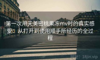 第一次用天美密桃果冻mv时的真实感受：从打开到使用顺手所经历的全过程