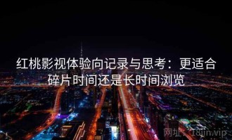 红桃影视体验向记录与思考：更适合碎片时间还是长时间浏览