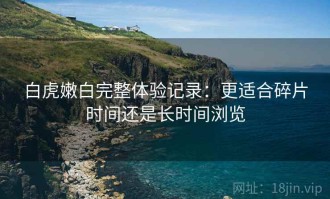 白虎嫩白完整体验记录：更适合碎片时间还是长时间浏览