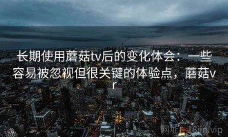 长期使用蘑菇tv后的变化体会：一些容易被忽视但很关键的体验点，蘑菇vr