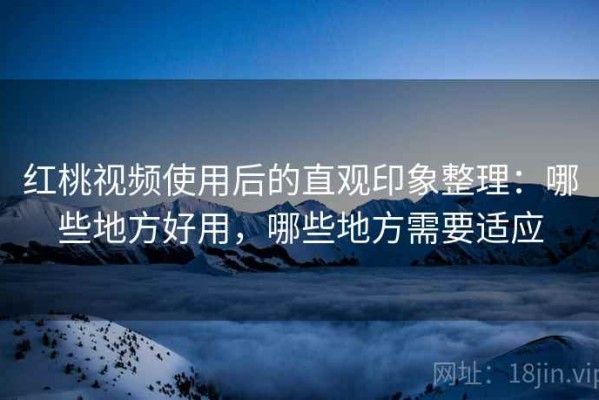 红桃视频使用后的直观印象整理：哪些地方好用，哪些地方需要适应