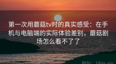 第一次用蘑菇tv时的真实感受：在手机与电脑端的实际体验差别，蘑菇剧场怎么看不了了