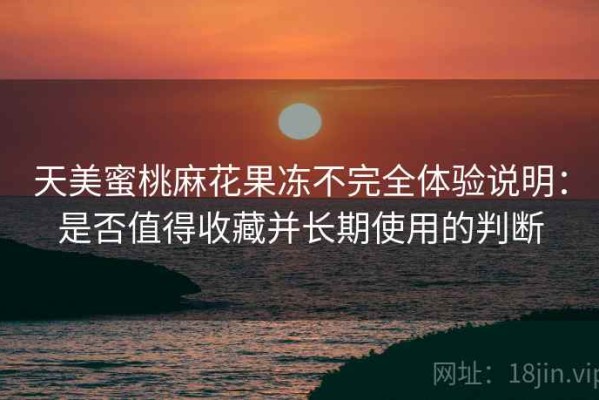 天美蜜桃麻花果冻不完全体验说明：是否值得收藏并长期使用的判断