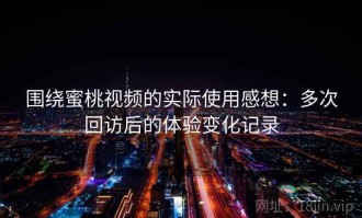 围绕蜜桃视频的实际使用感想：多次回访后的体验变化记录