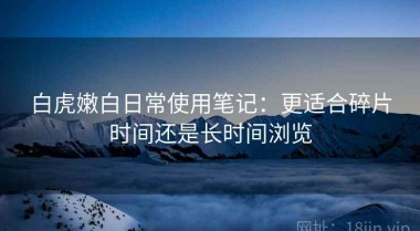 白虎嫩白日常使用笔记：更适合碎片时间还是长时间浏览