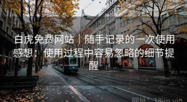 白虎免费网站｜随手记录的一次使用感想：使用过程中容易忽略的细节提醒