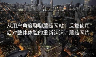 从用户角度聊聊蘑菇网站：反复使用后对整体体验的重新认识，蘑菇网片