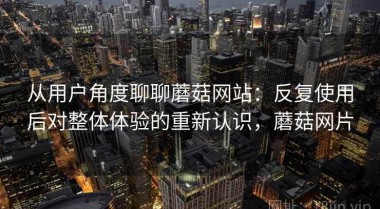从用户角度聊聊蘑菇网站：反复使用后对整体体验的重新认识，蘑菇网片