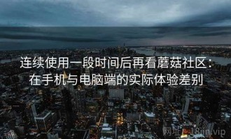 连续使用一段时间后再看蘑菇社区：在手机与电脑端的实际体验差别