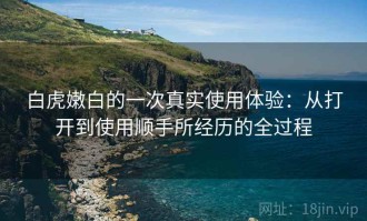 白虎嫩白的一次真实使用体验：从打开到使用顺手所经历的全过程