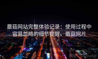 蘑菇网站完整体验记录：使用过程中容易忽略的细节提醒，蘑菇网片