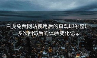 白虎免费网站使用后的直观印象整理：多次回访后的体验变化记录