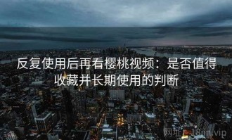 反复使用后再看樱桃视频：是否值得收藏并长期使用的判断