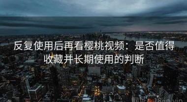 反复使用后再看樱桃视频：是否值得收藏并长期使用的判断