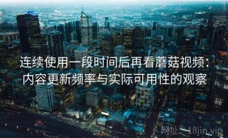 连续使用一段时间后再看蘑菇视频：内容更新频率与实际可用性的观察