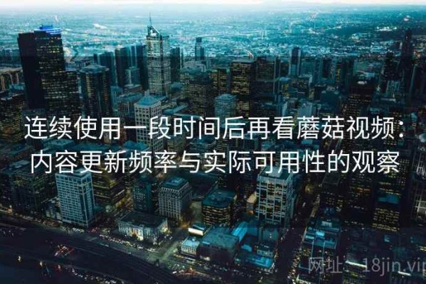 连续使用一段时间后再看蘑菇视频：内容更新频率与实际可用性的观察