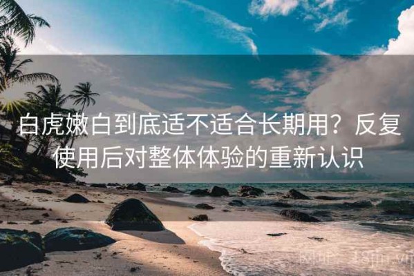 白虎嫩白到底适不适合长期用？反复使用后对整体体验的重新认识