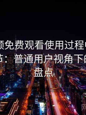 白虎视频免费观看使用过程中发现的一些细节：普通用户视角下的优缺点盘点