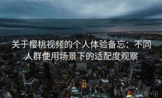 关于樱桃视频的个人体验备忘：不同人群使用场景下的适配度观察