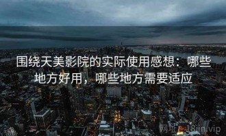围绕天美影院的实际使用感想：哪些地方好用，哪些地方需要适应