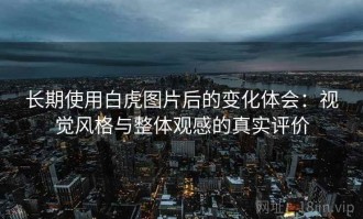 长期使用白虎图片后的变化体会：视觉风格与整体观感的真实评价