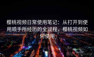 樱桃视频日常使用笔记：从打开到使用顺手所经历的全过程，樱桃视频如何使用