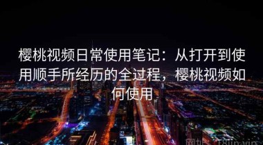 樱桃视频日常使用笔记：从打开到使用顺手所经历的全过程，樱桃视频如何使用
