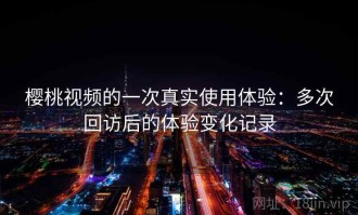 樱桃视频的一次真实使用体验：多次回访后的体验变化记录