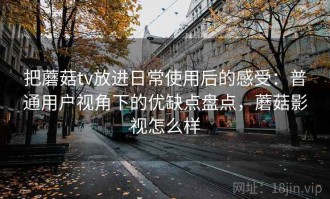 把蘑菇tv放进日常使用后的感受：普通用户视角下的优缺点盘点，蘑菇影视怎么样