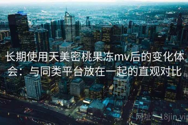 长期使用天美密桃果冻mv后的变化体会：与同类平台放在一起的直观对比