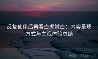 反复使用后再看白虎嫩白：内容呈现方式与主观体验总结