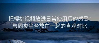 把樱桃视频放进日常使用后的感受：与同类平台放在一起的直观对比