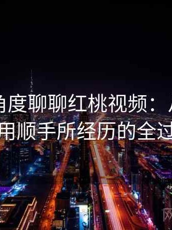 从用户角度聊聊红桃视频：从打开到使用顺手所经历的全过程