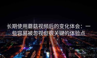 长期使用蘑菇视频后的变化体会：一些容易被忽视但很关键的体验点