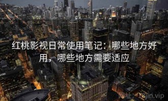 红桃影视日常使用笔记：哪些地方好用，哪些地方需要适应