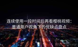 连续使用一段时间后再看樱桃视频：普通用户视角下的优缺点盘点