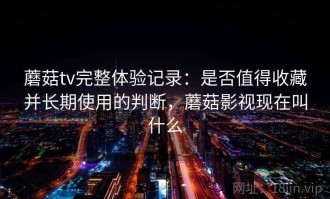 蘑菇tv完整体验记录：是否值得收藏并长期使用的判断，蘑菇影视现在叫什么