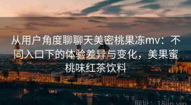 从用户角度聊聊天美密桃果冻mv：不同入口下的体验差异与变化，美果蜜桃味红茶饮料